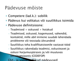 Competere (lad.k.): sobilik Pädevus kui volitatus või suutlikkus toimida Pädevuse definitsioone:  Teadmised + oskused + hoiakud Teadmised, oskused, kogemused, vahendid, kontaktid, mille abil inimene suudab lahendada probleeme või teostada ülesandeid Suutlikkus teha kvalifikatsioonile vastavat tööd Suutlikkus rakendada teadmisi, oskusteavet ja oskusi harjumuspärases ja/või muutuvas töösituatsioonis (CEDEFOP) Üld- ja valdkondlikud pädevused 