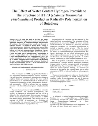 Journal Basic Science And Technology, 1(2),5-9,2012
ISSN : 2089-8185

The Effect of Water Content Hydrogen Peroxide to
The Structure of HTPB (Hydroxy Terminated
Polybutadiene) Product as Radically Polymerization
of Butadiene
A Heri Budi Wibowo
Pusat Teknologi Roket
LAPAN
Bogor, Indonesia
heribw@gmail.com d

Polymerization of butadiene can be proccess by free
radical and ionic polymerization. The advantages of ionic
polymerization is can produce HTPB with narrow molecule
weight distribution and dominan cis-1,4 structure, but cost of
production is expensive [2]. The special treatment must be
applied to maintain vacuum process. The free radical
polymerization is simple process and many cheap catalyst,
but product HTPB is broad molecular weight distribution . For
industry application, the free radical polymerization is the
effective process because ease for process and cheap. HTPB
can be made with catalyst hydrogen peroxide in alcohol
solvent. The solvents are etanol, butanol, propanol, etc [8,9].

Abstract—HTPB is resin that used as the best fuel binder
propellant. HTPB is strategic, expensive, and renewable. For this
application, HTPB can be synthesis by radically polymerization
of butadiene. One of catalyst than ussually can be used is
hydrogen peroxide. The problem of the use of this catalyst is
water content that can inhibit the polymerization process. This
paper discuss the effect of water content of hydrogen peroxide on
structur of HTPB base on polymerization of butadiene. The raw
materials used were fresh butadiene 98%. The reactor used was
a three neck flask 500 mL equipped with a thermocouple, a
stirrer, a sample syringe, and a hot or cold water circulator.
Catalyst is hydrogen peroxide with water content 30 – 50%. The
reaction is conducted for 70 minutes at 180oC and 350 psig. The
HTPB product is analyzed by FTIR spectrometer. The decreased
of water content of hydrogen peroxide is increase efectivity of
catalyst on polymerization. The cis-1,4 HTPB is increase and the
vynil 1,2-structure of HTPB is decrease.

One of the problem on butadiene polymerization is the
water content of hydrogen peroxide. Butadiene is not soluble
in water. Action of catalyst hydrogen peroxide is free radical
hydroxyl forming by decomposition. The excess of water is
inhibit the radical hydroxyl forming so decreased the
effectivity of this catalyst. The excess of water may be affect
on structure of HTPB by hydroxyl bonding on polymer growth
[11].

Keywords- HTPB, polybutadiene, radical polymerization

I.

INTRODUCTION

TThe investigation of HTPB as propellant fuel binder is
very important in aerospace technology authority framework.
The solid propellant is consists of ammonium perchlorate as
oxydator, binder, and material additive. The most used of
propellant binder is polyurethane based on HTPB (Hidroxy
Terminated Polybutadiene). HTPB is an expensive, strategic,
and unrenewable. HTPB is polymer base on butadiene
monomer with the end functional groups is hydroxyl (OH)
[3].

The aim of this investigation is to discover the efectivity of
catalyst hydrogen peroxide on HTPB forming and their
structures. Based on this parameters, we will to find out
polymerization proccess condition are able to fullfill the term
of suitable solid propellant binder.
II.

THEORY

A. Structure of Polybutadiene

The main characterization of polymer HTPB are molecular
weight distribution and structure (configuration). The
fexibility or hardness of polyurethane base on HTPB is
affected by the molecular weight distribution and structure of
HTPB. Increased of molecular weight distribution of HTPB
can produce harder polyurethane. The increase of cis-1,4
structure of HTPB is contributed on flexibility of
polyurethane, but the increase of trans-1,4 structure of HTPB
is contributed on hardness of polyurethane [7].

Polybutadiene is
a polymer or a series of butadiene monomer compounds.
Butadiene is
a
compound that has
the possibility
to crosslinking reaction with other compounds at all owned
by the
C atom, the atom C coding as
in
figure
1. Butadiene polymerization
reaction occurs with covalent bonding occurs between the CHCH group with others through adisi1 reaction [4,7].

5

 