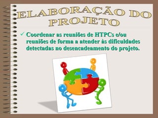 Coordenar as reuniões de HTPCs e/ou reuniões de forma a atender às dificuldades detectadas no desencadeamento do projeto. 