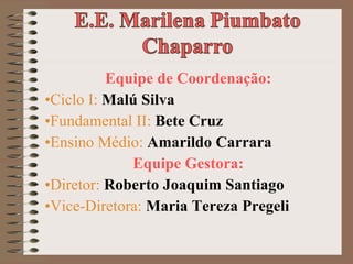 Equipe de Coordenação: Ciclo I:  Malú Silva Fundamental II:  Bete Cruz Ensino Médio:   Amarildo Carrara Equipe Gestora: Diretor:  Roberto Joaquim Santiago  Vice-Diretora:  Maria Tereza Pregeli 
