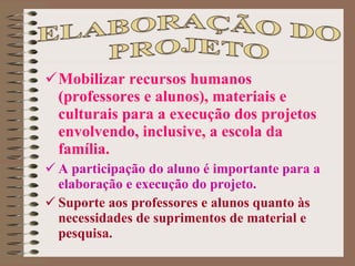 Mobilizar recursos humanos (professores e alunos), materiais e culturais para a execução dos projetos envolvendo, inclusive, a escola da família.  A participação do aluno é importante para a elaboração e execução do projeto.  Suporte aos professores e alunos quanto às necessidades de suprimentos de material e pesquisa. 