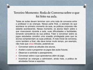 Terceiro Momento: Roda de Conversa sobre o que
              foi feito na aula.
 Todas as aulas devem terminar com uma roda de conversa entre
 o professor e as crianças. Nessa parte final, a exemplo do que
 acontece no primeiro momento da aula, as práticas corporais não
 estarão acontecendo. Nesse momento, os alunos falam sobre o
 que vivenciaram durante a aula, suas dificuldades e facilidades,
 tomando consciência da sua prática. Falar e conversar sobre os
 jogos estudados constitui uma ocasião privilegiada para que os
 alunos compreendam as suas práticas. A roda inicial de conversa,
 como também a final, não deve tomar muito tempo, por exemplo,
 não mais que cinco minutos, podendo-se:
 O Conversar sobre as atitudes dos alunos.
 O Avaliar a aula e programar os jogos das aulas futuras.
 O Observar e controlar o planejamento.
 O Conversar sobre o que aprendemos além do jogo.
 O Incentivar as crianças a admirarem, ainda mais, a prática de
    atividades físicas e esportes.
 