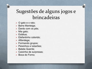Sugestões de alguns jogos e
       brincadeiras
   O gato e o rato;
   Barra Manteiga;
   Dardo com os pés;
   Mia gato;
   Estátua;
   Elefantinho colorido;
   Alfandega;
   Formando grupos;
   Peixinhos e tubarões;
   Batata Quente;
   Caixinha de surpresas;
   Boca do Forno;
 