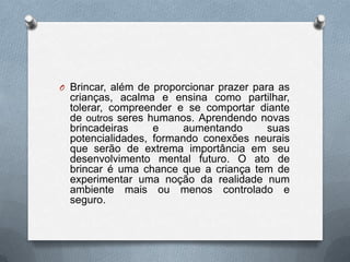 O Brincar, além de proporcionar prazer para as
  crianças, acalma e ensina como partilhar,
  tolerar, compreender e se comportar diante
  de outros seres humanos. Aprendendo novas
  brincadeiras     e     aumentando    suas
  potencialidades, formando conexões neurais
  que serão de extrema importância em seu
  desenvolvimento mental futuro. O ato de
  brincar é uma chance que a criança tem de
  experimentar uma noção da realidade num
  ambiente mais ou menos controlado e
  seguro.
 