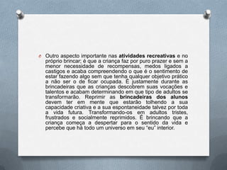 O Outro aspecto importante nas atividades recreativas e no
  próprio brincar; é que a criança faz por puro prazer e sem a
  menor necessidade de recompensas, medos ligados a
  castigos e acaba compreendendo o que é o sentimento de
  estar fazendo algo sem que tenha qualquer objetivo prático
  a não ser o de ficar ocupada. É justamente durante as
  brincadeiras que as crianças descobrem suas vocações e
  talentos e acabam determinando em que tipo de adultos se
  transformarão. Reprimir as brincadeiras dos alunos
  devem ter em mente que estarão tolhendo a sua
  capacidade criativa e a sua espontaneidade talvez por toda
  a vida futura. Transformando-os em adultos tristes,
  frustrados e socialmente reprimidos. É brincando que a
  criança começa a despertar para o sentido da vida e
  percebe que há todo um universo em seu “eu” interior.
 