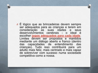 O É lógico que as brincadeiras devem sempre
 ser adequados para as crianças e terem em
 consideração as suas idades e seus
 desenvolvimentos cerebrais - o ideal é
 escolher jogos adequados para cada idade.
 Limites devem ser propostos e mantidos
 mediante um diálogo aberto e franco (dentro
 das capacidades de entendimento das
 crianças). Tudo isso contribuirá para um
 adulto mais feliz, mais centrado e mais capaz
 de sobreviver com sucesso numa sociedade
 competitiva como a nossa.
 