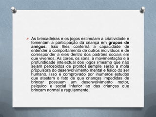 O As brincadeiras e os jogos estimulam a criatividade e
  fomentam a participação da criança em grupos de
  amigos. Isso lhes conferirá a capacidade de
  entender o comportamento de outros indivíduos e de
  corresponder a eles dentro dos padrões sociais em
  que vivemos. As cores, os sons, a movimentação e a
  profundidade intelectual dos jogos (mesmo que não
  sejam percebidos de pronto) sempre serão a mola
  propulsora do desenvolvimento mental e físico do ser
  humano. Isso é comprovado por inúmeros estudos
  que atestam o fato de que crianças impedidas de
  brincar possuem um desenvolvimento motor,
  psíquico e social inferior ao das crianças que
  brincam normal e regularmente.
 