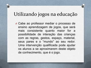 Utilizando jogos na educação
O Cabe ao professor mediar o processo de
 ensino aprendizagem de jogos, que será
 mais consistente quanto maior for a
 possibilidade de interação das crianças
 com as regras, gestos, espaço, material,
 seus pares e o “mundo” ao seu redor.
 Uma intervenção qualificada pode ajudar
 os alunos a se aproximarem deste objeto
 de conhecimento, que é o jogo.
 