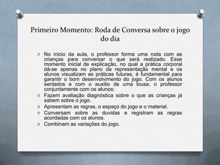 Primeiro Momento: Roda de Conversa sobre o jogo
                   do dia

  O No inicio da aula, o professor forma uma roda com as
      crianças para conversar o que será realizado. Esse
      momento inicial de explicação, no qual a prática corporal
      dá-se apenas no plano da representação mental e os
      alunos visualizam as práticas futuras, é fundamental para
      garantir o bom desenvolvimento do jogo. Com os alunos
      sentados e com o auxilio de uma lousa, o professor
      conjuntamente com os alunos:
  O   Fazem avaliação diagnóstica sobre o que as crianças já
      sabem sobre o jogo.
  O   Apresentam as regras, o espaço do jogo e o material.
  O   Conversam sobre as duvidas e registram as regras
      acordadas com os alunos.
  O   Combinam as variações do jogo.
 