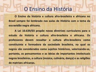 O Ensino da História
O Ensino da história e cultura afro-brasileira e africana no
Brasil sempre foi lembrado nas aulas de História com o tema da
escravidão negra africana.
A Lei 10.639/03 propõe novas diretrizes curriculares para o
estudo da história e cultura afro-brasileira e africana. Os
professores devem ressaltar a cultura afro-brasileira como
constituinte e formadora da sociedade brasileira, na qual os

negros são considerados como sujeitos históricos, valorizando-se,
portanto, os pensamentos e as ideias de importantes intelectuais
negros brasileiros, a cultura (música, culinária, dança) e as religiões
de matrizes africanas.

 