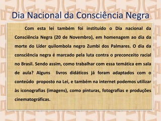 Dia Nacional da Consciência Negra
Com esta lei também foi instituído o Dia nacional da
Consciência Negra (20 de Novembro), em homenagem ao dia da
morte do Líder quilombola negro Zumbi dos Palmares. O dia da

consciência negra é marcado pela luta contra o preconceito racial
no Brasil. Sendo assim, como trabalhar com essa temática em sala
de aula? Alguns

livros didáticos já foram adaptados com o

conteúdo proposto na Lei, e também na internet podemos utilizar
às iconografias (imagens), como pinturas, fotografias e produções
cinematográficas.

 