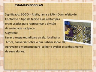 ESTAMPAS BOGOLAN
Significado: BOGO = Argila, lama e LAN= Com, efeito de.
Conforme o tipo de tecido essas estampas
eram usadas para representar a divisão
da sociedade na época.
Sugestão:
Levar o mapa mundipara a sala, localizar a
África, conversar sobre o que sabem sobre ela,
Aproveite o momento para colher e avaliar o conhecimento
de seus alunos.

 