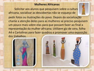 Mulheres Africanas
Solicitar aos alunos que pesquisem sobre a cultura
africana, socializar as descobertas não se esqueça de
pedir fotos ou ilustrações do povo. Depois da socialização
chame a atenção deles para as mulheres se preciso pesquisem
um pouco mais sobre elas para que possam fazer ao final a
representação da mulher africana. Utilizem giz de cera, folha
A4 e Cartolinas para fazer quadros e promover uma exposição
dos trabalhos.

 