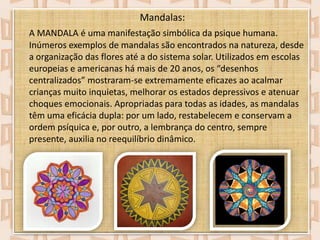 Mandalas:
A MANDALA é uma manifestação simbólica da psique humana.
Inúmeros exemplos de mandalas são encontrados na natureza, desde
a organização das flores até a do sistema solar. Utilizados em escolas
europeias e americanas há mais de 20 anos, os “desenhos
centralizados” mostraram-se extremamente eficazes ao acalmar
crianças muito inquietas, melhorar os estados depressivos e atenuar
choques emocionais. Apropriadas para todas as idades, as mandalas
têm uma eficácia dupla: por um lado, restabelecem e conservam a
ordem psíquica e, por outro, a lembrança do centro, sempre
presente, auxilia no reequilíbrio dinâmico.

 