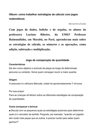 Álbum: como trabalhar estratégias de cálculo com jogos
matemáticos
(Revista Nova Escola)
Com jogos de dados, boliche e de argolas, os alunos da
professora Luciane Ribeiro, da EMEF Professor
Raimundinho, em Marabá, no Pará, aprenderam mais sobre
as estratégias de cálculo, os números e as operações, como
adição, subtração e multiplicação.
Jogo de comparação de quantidade
Características
Ele tem como objetivo o acúmulo de peças ao longo de determinado
percurso ou contexto. Vence quem conseguir reunir a maior quantia.
Origem
O precursor é o africano Mancala, criado há aproximadamente 7 mil anos.
Por que propor
Para as crianças ref letirem sobre as diferentes estratégias de comparação
de quantidades.
Como enriquecer o brincar
■ Discuta com os pequenos quais as estratégias possíveis para determinar
quem é o vencedor da partida. Pergunte, por exemplo, "quando um jogador
tem muito mais peças que os outros, é preciso contar para saber quem
ganhou?".
 