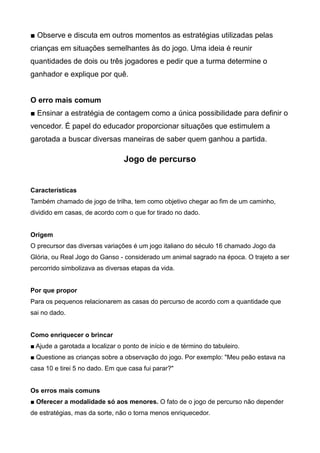 ■ Observe e discuta em outros momentos as estratégias utilizadas pelas
crianças em situações semelhantes às do jogo. Uma ideia é reunir
quantidades de dois ou três jogadores e pedir que a turma determine o
ganhador e explique por quê.
O erro mais comum
■ Ensinar a estratégia de contagem como a única possibilidade para definir o
vencedor. É papel do educador proporcionar situações que estimulem a
garotada a buscar diversas maneiras de saber quem ganhou a partida.
Jogo de percurso
Características
Também chamado de jogo de trilha, tem como objetivo chegar ao fim de um caminho,
dividido em casas, de acordo com o que for tirado no dado.
Origem
O precursor das diversas variações é um jogo italiano do século 16 chamado Jogo da
Glória, ou Real Jogo do Ganso - considerado um animal sagrado na época. O trajeto a ser
percorrido simbolizava as diversas etapas da vida.
Por que propor
Para os pequenos relacionarem as casas do percurso de acordo com a quantidade que
sai no dado.
Como enriquecer o brincar
■ Ajude a garotada a localizar o ponto de início e de término do tabuleiro.
■ Questione as crianças sobre a observação do jogo. Por exemplo: "Meu peão estava na
casa 10 e tirei 5 no dado. Em que casa fui parar?"
Os erros mais comuns
■ Oferecer a modalidade só aos menores. O fato de o jogo de percurso não depender
de estratégias, mas da sorte, não o torna menos enriquecedor.
 