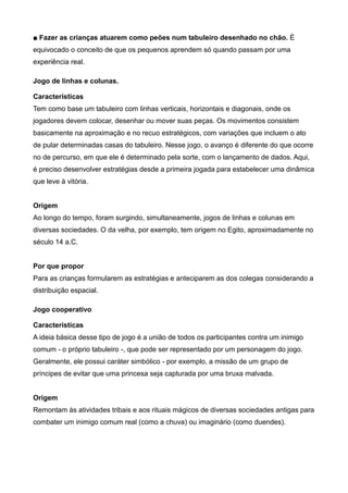 ■ Fazer as crianças atuarem como peões num tabuleiro desenhado no chão. É
equivocado o conceito de que os pequenos aprendem só quando passam por uma
experiência real.
Jogo de linhas e colunas.
Características
Tem como base um tabuleiro com linhas verticais, horizontais e diagonais, onde os
jogadores devem colocar, desenhar ou mover suas peças. Os movimentos consistem
basicamente na aproximação e no recuo estratégicos, com variações que incluem o ato
de pular determinadas casas do tabuleiro. Nesse jogo, o avanço é diferente do que ocorre
no de percurso, em que ele é determinado pela sorte, com o lançamento de dados. Aqui,
é preciso desenvolver estratégias desde a primeira jogada para estabelecer uma dinâmica
que leve à vitória.
Origem
Ao longo do tempo, foram surgindo, simultaneamente, jogos de linhas e colunas em
diversas sociedades. O da velha, por exemplo, tem origem no Egito, aproximadamente no
século 14 a.C.
Por que propor
Para as crianças formularem as estratégias e anteciparem as dos colegas considerando a
distribuição espacial.
Jogo cooperativo
Características
A ideia básica desse tipo de jogo é a união de todos os participantes contra um inimigo
comum - o próprio tabuleiro -, que pode ser representado por um personagem do jogo.
Geralmente, ele possui caráter simbólico - por exemplo, a missão de um grupo de
príncipes de evitar que uma princesa seja capturada por uma bruxa malvada.
Origem
Remontam às atividades tribais e aos rituais mágicos de diversas sociedades antigas para
combater um inimigo comum real (como a chuva) ou imaginário (como duendes).
 