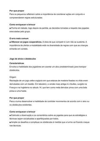 Por que propor
Para os pequenos refletirem sobre a importância de coordenar ações em conjunto e
compreenderem regras estruturadas.
Como enriquecer o brincar
■ Ponha em debate, logo depois da partida, as decisões tomadas a respeito das jogadas
executadas pelo grupo.
O erro mais comum
■ Oferecer só jogos cooperativos. A ideia de que competir é ruim não se sustenta. A
importância de ofertar a modalidade está na diversidade de regras com que as crianças
entrarão em contato.
Jogo de alvos e obstáculos
Características
Envolve a habilidade dos jogadores em acertar um alvo predeterminado para transpor
obstáculos.
Origem
Recriação de um jogo celta e egípcio em que estacas de madeira fixadas no chão eram
derrubadas com um bastão. Em tabuleiro, a versão mais antiga é o Quilles, surgido na
França e na Inglaterra no século 14, que tem como meta derrubar pinos com uma bola
presa a uma haste.
Por que propor
Para a turma desenvolver a habilidade de controlar movimentos de acordo com o alvo ou
os obstáculos existentes.
Como enriquecer o brincar
■ Estimule a observação e os comentários sobre as jogadas para que as estratégias e
técnicas sejam socializadas e aperfeiçoadas por todos.
■ Amplie os desafios e complique os obstáculos à medida que a turma vai ficando craque
nas técnicas.
 
