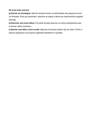 Os erros mais comuns
■ Ensinar as estratégias. Não faz sentido encarar as dificuldades dos pequenos como
um fracasso. Para que aprendam, exponha as regras e deixe que experimentem jogadas
diversas.
■ Estimular uma única tática. Faz parte do jogo observar os outros participantes para
conhecer várias manobras.
■ Apontar uma tática como errada. Algumas manobras podem não ser boas. Porém a
postura adequada é os próprios jogadores debaterem a questão.
 