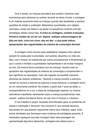 Com o tempo, as crianças percebem que existem maneiras mais
econômicas para adicionar ou subtrair durante as séries iniciais, a contagem
é um método recorrente entre as crianças quando são desafiadas a resolver
questões de adição e subtração. Materializar quantidades com objetos
concretos, contar nos dedos e se apoiar na sequência numérica oral são
estratégias válidas nessa fase. E entre as contagens, existem evoluções.
Primeiro contam de um em um, depois, realizam sobrecontagens de
dois em dois, cinco em cinco, dez em dez - o que pode indicar
apropriações das regularidades do sistema de numeração decimal.
A contagem como recurso para estabelecer relações entre valores
sempre foi usada pela humanidade, com pedras, desenhos no chão etc.
Mas, com o tempo, foi substituída por outros procedimentos e ferramentas, já
que o contar é limitado a quantidades representáveis e dá muitas margens
ao erro. Da mesma forma acontece com as crianças. Quanto mais se
apropriam das regularidades do sistema de numeração e compreendem o
que significam as operações, mais são capazes de escolher maneiras
eficientes de resolver problemas. "Quando a criança constrói a estrutura
mental do número e assimila as palavras a essa estrutura, a contagem torna-
se um instrumento confiável. No entanto, a partir dos 7 anos de idade, a
correspondência um a um, a cópia da configuração espacial, ou mesmo
estimativas imperfeitas representam para a criança procedimentos mais
viáveis", explica Constance Kamii, em seu livro A Criança e o Número.
O seu trabalho é propor situações diversificadas (para os problemas de
adição e subtração o "tamanho" dos números é uma variável decisiva),
discussões em que possam argumentar sobre seus métodos, jogos, entre
outras atividades que favoreçam essa mudança de estratégias pessoais. É
necessário assegurar que elas consigam fazer essa passagem da
representação figurativa (desenhos, contagens dos dedos) para a
 