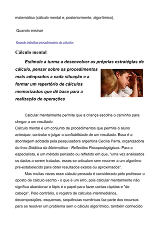 matemática (cálculo mental e, posteriormente, algorítmico).
Quando ensinar
Quando trabalhar procedimentos de cálculos
Cálculo mental
Estimule a turma a desenvolver as próprias estratégias de
cálculo, pensar sobre os procedimentos
mais adequados a cada situação e a
formar um repertório de cálculos
memorizados que dê base para a
realização de operações
Calcular mentalmente permite que a criança escolha o caminho para
chegar a um resultado
Cálculo mental é um conjunto de procedimentos que permite o aluno
antecipar, controlar e julgar a confiabilidade de um resultado. Essa é a
abordagem adotada pela pesquisadora argentina Cecilia Parra, organizadora
do livro Didática da Matemática - Reflexões Psicopedagógicas. Para a
especialista, é um método pensado ou refletido em que, "uma vez analisados
os dados a serem tratados, esses se articulam sem recorrer a um algoritmo
pré-estabelecido para obter resultados exatos ou aproximados".
Mas muitas vezes esse cálculo pensado é considerado pelo professor o
oposto de cálculo escrito - o que é um erro, pois calcular mentalmente não
significa abandonar o lápis e o papel para fazer contas rápidas e "de
cabeça". Pelo contrário, o registro de cálculos intermediários,
decomposições, esquemas, sequências numéricas faz parte dos recursos
para se resolver um problema sem o cálculo algorítmico, também conhecido
 