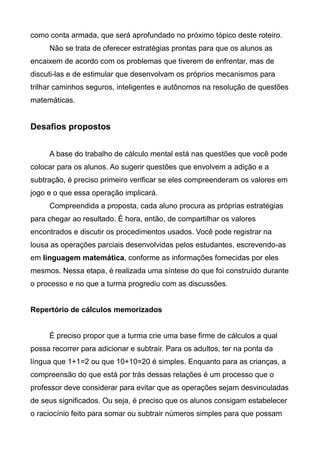 como conta armada, que será aprofundado no próximo tópico deste roteiro.
Não se trata de oferecer estratégias prontas para que os alunos as
encaixem de acordo com os problemas que tiverem de enfrentar, mas de
discuti-las e de estimular que desenvolvam os próprios mecanismos para
trilhar caminhos seguros, inteligentes e autônomos na resolução de questões
matemáticas.
Desafios propostos
A base do trabalho de cálculo mental está nas questões que você pode
colocar para os alunos. Ao sugerir questões que envolvem a adição e a
subtração, é preciso primeiro verificar se eles compreenderam os valores em
jogo e o que essa operação implicará.
Compreendida a proposta, cada aluno procura as próprias estratégias
para chegar ao resultado. É hora, então, de compartilhar os valores
encontrados e discutir os procedimentos usados. Você pode registrar na
lousa as operações parciais desenvolvidas pelos estudantes, escrevendo-as
em linguagem matemática, conforme as informações fornecidas por eles
mesmos. Nessa etapa, é realizada uma síntese do que foi construído durante
o processo e no que a turma progrediu com as discussões.
Repertório de cálculos memorizados
É preciso propor que a turma crie uma base firme de cálculos a qual
possa recorrer para adicionar e subtrair. Para os adultos, ter na ponta da
língua que 1+1=2 ou que 10+10=20 é simples. Enquanto para as crianças, a
compreensão do que está por trás dessas relações é um processo que o
professor deve considerar para evitar que as operações sejam desvinculadas
de seus significados. Ou seja, é preciso que os alunos consigam estabelecer
o raciocínio feito para somar ou subtrair números simples para que possam
 