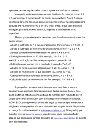 apoiar-se nessas regularidades quando aparecerem números maiores.
Você pode iniciar com números mais familiares às crianças, como 1, 2
e 5, para chegar à memorização de contas que envolvem 7 ou 9. A ideia é
que todos da turma consigam progressivamente avançar nas respostas para
cálculos a+b=c, quando a<10 e b<10.O ideal, então, é que você organize
situações para que a turma construa, organize e compreenda o seu
repertório.
Abaixo, grupos de cálculos possíveis para trabalhar com as turmas das
séries iniciais:
- Adição e subtração de 1 a qualquer algarismo. Por exemplo, 3 + 1 e 8 - 1.
- Adição e subtração de números de um algarismo, como 4 + 2 e 6 + 3.
- Adições que tenham como resultado 10, como 7 + 3 e 2 + 8.
- Subtrações com base no 10. Por exemplo, 10 - 7 e 10 - 2.
- Adição e subtração de 10 a qualquer algarismo, como 5 + 10.
- Subtrações que tenham como resultado 1, como 8 - 7 e 3 - 2.
- Adições de números de um algarismo a 10, 20, 30, como 1 + 10.
- Adições de múltiplos de 10 que totalizem 100, como 40 + 60.
- Conhecimento da propriedade comutativa, como 2 + 3 = 3 + 2.
- Cálculo de dobro de números até 10. Por exemplo, 7 + 7 e 8 + 8.
Jogos podem ser recursos poderosos para incentivar a turma a
construir esse repertório. Um jogo com dois dados, como o Feche a Caixa,
pode ajudar no trabalho sobre a adição de números com resultado até 12.
Jogos com cartas contribuem com a realização de contagens e cálculos.
NOVA ESCOLA disponibiliza online três jogos da memória para exercitar a
adição e a subtração dos números mais conhecidos pela turma. No primeiro,
a criança é convidada a realizar subtrações com base no 10. O segundo jogo
trabalha com os dobros de números. Já o terceiro, ainda mais desafiador,
propõe que cada aluno consiga descobrir as expressões equivalentes, de acordo
com seu resultado.
 