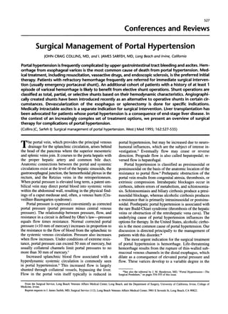 527 
Conferences and Reviews 
Surgical Management of Portal Hypertension 
JOHN CRAIG COLLINS, MD, and 1. JAMES SARFEH, MD, Long Beach and Irvine, California 
Portal hypertension is frequently complicated by upper gastrointestinal tract bleeding and ascites. Hem-orrhage 
from esophageal varices is the most common cause of death from portal hypertension. Med-ical 
treatment, including resuscitation, vasoactive drugs, and endoscopic sclerosis, is the preferred initial 
therapy. Patients with refractory hemorrhage frequently are referred for immediate surgical interven-tion 
(usually emergency portacaval shunt). An additional cohort of patients with a history of at least 1 
episode of variceal hemorrhage is likely to benefit from elective shunt operations. Shunt operations are 
classified as total, partial, or selective shunts based on their hemodynamic characteristics. Angiographi-cally 
created shunts have been introduced recently as an alternative to operative shunts in certain cir-cumstances. 
Devascularization of the esophagus or splenectomy is done for specific indications. 
Medically intractable ascites is a separate indication for surgical intervention. Liver transplantation has 
been advocated for patients whose portal hypertension is a consequence of end-stage liver disease. In 
the context of an increasingly complex set of treatment options, we present an overview of surgical 
therapy for complications of portal hypertension. 
(Collins JC, Sarfeh IJ: Surgical management of portal hypertension. West J Med 1995; 162:527-535) 
T he portal vein, which provides the principal venous 
drainage for the splanchnic circulation, arises behind 
the head of the pancreas where the superior mesenteric 
and splenic veins join. It courses to the porta hepatis with 
the proper hepatic artery and common bile duct. 
Anatomic connections between the portal and systemic 
circulations exist at the level of the hepatic sinusoids, the 
gastroesophageal junction, the hemorrhoidal plexus in the 
rectum, and the Retzius veins in the retroperitoneum. 
When portal pressure is elevated long term, a patent um-bilical 
vein may direct portal blood into systemic veins 
within the abdominal wall, resulting in the physical find-ings 
of a caput medusae and, often, a venous hum (Cru-veilhier- 
Baumgarten syndrome). 
Portal pressure is expressed conveniently as corrected 
portal pressure (portal pressure minus central venous 
pressure). The relationship between pressure, flow, and 
resistance in a circuit is defined by Ohm's law-pressure 
equals flow times resistance. Normal corrected portal 
pressure (<10 mm of mercury) increases in proportion to 
the resistance to the flow of blood from the splanchnic to 
the systemic venous circulation. Pressure also increases 
when flow increases. Under conditions of extreme resis-tance, 
portal pressure can exceed 50 mm of mercury, but 
usually collateral channels limit portal pressures to no 
more than 30 mm of mercury 
Increased splanchnic blood flow associated with a 
hyperdynamic systemic circulation is commonly seen 
in portal hypertension.2 This increased flow is largely 
shunted through collateral vessels, bypassing the liver. 
Flow in the portal vein itself typically is reduced in 
portal hypertension, but may be increased due to neuro-humoral 
influences, which are the subject of intense in-vestigation. 
3 Eventually flow may cease or reverse 
direction. Prograde flow is also called hepatopedal; re-versed 
flow is hepatofugal. 
Portal hypertension is classified as presinusoidal or 
postsinusoidal on the basis of the anatomic location of the 
resistance to portal flow.4 Prehepatic obstruction of the 
portal vein results from congenital atresia, thrombosis, or 
extrinsic compression. Intrahepatic blockages occur in 
cirrhosis, inborn errors of metabolism, and schistosomia-sis. 
Schistosomiasis and biliary cirrhosis produce a presi-nusoidal 
blockage, whereas alcoholic cirrhosis produces 
a resistance that is primarily intrasinusoidal or postsinu-soidal. 
Posthepatic portal hypertension is associated with 
the rare Budd-Chiari syndrome (thrombosis of the hepatic 
veins or obstruction of the retrohepatic vena cava). The 
underlying cause of portal hypertension influences the 
options for therapy. In the United States, alcoholic cirrho-sis 
is the most common cause of portal hypertension. Our 
discussion is directed principally to the management of 
patients with this disorder.* 
The most urgent indication for the surgical treatment 
of portal hypertension is hemorrhage. Life-threatening 
hemorrhage results from the rupture of thin-walled sub-mucosal 
venous channels in the distal esophagus, which 
dilate as a consequence of elevated portal pressure and 
flow. These varices develop to a variable degree in the 
*See also the editorial by J. M. Henderson, MD, "Portal Hypertension-The 
Surgical Pendulum," on pages 554-555 of this issue. 
From the Surgical Service, Long Beach Veterans Affairs Medical Center, Long Beach, and the Department of Surgery, University of California, Irvine, College of 
Medicine, Irvine. 
Reprint requests to I. James Sarfeh, MD, Surgical Service (112), Long Beach Veterans Affairs Medical Center, 5901 E Seventh St, Long Beach, CA 90822. 
 