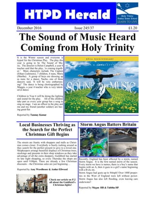 HTPD Herald
December 2016 Issue 245/37 £1.20
The Sound of Music Heard
Coming from Holy Trinity
It is the Winter season and everyone is
hyped for the Christmas Play. The play this
year is going to be The Sound of Mu-
sic. The director is Helen Campbell, a year 6
teacher said that the play, ‘is coming togeth-
er.’ Main characters include The Captain
(Ethan Cashmore), 7 children, 4 nuns, Maria
(Martha). A group of boys are dressing up
as nuns for a dance, Nacho, one of these
dancers said, ‘It will be very embarrass-
ing!’ The dance is being choreographed by
Maggie, a year 4 teacher who is very talent-
ed at dance.
Children in Year 6 will be doing the lighting
and sound for the play. All of the children
take part as every year group has a song to
sing on stage. I am an officer in the play and
me and my friend (another soldier) are hav-
ing great fun
Reported by Tanmay Kumar
Storm Angus Batters Britain
Recently, England has been affected by a storm, named
Storm Angus. It is the first named storm of the season.
Every storm we have is names, there is a boy’s name that
begins with an A, then it goes to a girl’s name beginning
with a B etc etc.
Storm Angus had gusts up to 84mph! Over 1000 proper-
ties in the West of England were left without power.
Storm Angus has also left flooding, even leaving cars
underwater!
Reported by Megan HB & Tabitha HP
Local Businesses Thriving as
the Search for the Perfect
Christmas Gift Begins
The streets are frantic with shoppers and stalls as Christ-
mas comes closer. Everybody is busily rushing around as
they search for the perfect present to give to a loved one.
Shopkeepers arrange beautiful displays of Christmas trees,
stockings and presents in their shop windows as they take
advantage of all the extra shoppers. Guildford has started
its late night shopping, so every Thursday the shops are
open until 9.00pm. There are already a few Christmas
discounts – the Christmas sales are just beginning…
Reported by Amy Woodhouse & AmberEllwood
Check our article on P.2
all about the Guidford’s
Christmas lights!
 