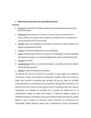 Observaciones Expresivas y de contenido particulares
Persona:
      Secuencia: Comenzó con la cabeza, luego con el tronco y brazos y por ultimo con
      las piernas y pies.

      Vestimenta: Coloco botones en la camisa y un cinturón, lo que nos puede indicar un
      ajuste imperfecto a la sociedad, como lo podemos ver de igual manera en el dibujo de la
      casa que posteriormente será mencionado.
      Tamaño: Como ya lo habíamos mencionado el tamaño es medio (aunque es el
      dibujo mas pequeño de los tres).
       Presión: Es uniforme semejante a los otros dos dibujos.
       Trazo: Se observa que es firme en su mayoría, sin embrago en el hombro izquierdo
      de la persona se puede ver un poco de fragmentación, pero no significativamente.
       Simetría: Es normal.
      Emplazamiento: Como ya se había mencionado se encuentra en la parte superior
      de hoja del lado izquierdo.
      Detalles: El sexo de la persona es masculino.
   Se observa que hay una omisión de las pupilas, lo que sugiere una tendencia
   introversiva, es decir con tendencia al aislamiento. También existe una omisión de
   oídos, esto lo vemos en personas bien ajustadas (ya que los oídos son omitidos
   frecuentemente) y no meramente como un problema. De igual forma se observa una
   omisión de la nariz, lo que nos hace pensar en que el evaluado pueda tener algunos
   sentimientos de castración en conjunto con la omisión de cabello que en la
   interpretación también lo vemos como miedo a la castración (miedo a perder la
   identidad masculina). Los hombros anchos que muestra el dibujo de la persona, puede
   deberse a que el sujeto en situaciones nuevas reaccione con sentimientos de
   inferioridad; también podemos pensar que el examinado en ciertas circunstancias
 