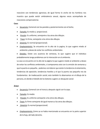 reaccione con tendencias agresivas; de igual forma lo ancho de los hombros nos
   muestra que puede existir ambivalencia sexual, algunas veces acompañada de
   reacciones compensatorias
Casa:
         Secuencia: Comenzó con las paredes y posteriormente con el techo.

         Tamaño: Es medio y proporcional.
         Presión: Es uniforme, semejante a los otros dos dibujos.
         Trazo: Es firme, semejante a los otros dos dibujos.
         Simetría: Es normal (proporcional).
         Emplazamiento: Se encuentra en lo alto de la pagina, lo que sugiere miedo al
         ambiente y deseo de evitar los conflictos ambientales
         Detalles: Existe una ausencia de ventanas, lo que sugiere que el individuo
   probablemente tenga problemas con la interacción en el ambiente.
   La casa se encuentra en lo alto de la página lo que sugiere miedo al ambiente y deseo
   de evitar los conflictos ambientales, si comparamos esto con la omisión de ventanas y
   que la puerta es pequeña, podemos corroborar que existe la tendencia al aislamiento,
   tendencias de oposición, tendencias hostiles y el que la puerta sea pequeña nos da
   fundamentos de inadecuación social; esto también lo observamos en el dibujo de la
   persona, en donde el detalle de los botones sugiere un desajuste social.


Árbol:
         Secuencia: Comenzó con el tronco y después siguió con la copa.

         Tamaño: Es medio
         Presión: Es uniforme semejante a los otros dos dibujos.
         Trazo: Es firme semejante de igual manera a los otros dos dibujos.
         Simetría: Es normal (proporcional)


         Emplazamiento: Como ya se había mencionado se encuentra en la parte superior
         de la hoja, del lado derecho.
 