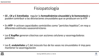 Fisiopatología
Hipertensión Portal
Clin Exp HEPATOL 2018; 4, 2: 49–54
• CE , CK y C Estrelladas regular la hemodinámica sinusoidal y la homeostasis y
pueden contribuir a las desviaciones sinusoidales que se producen en la HTP
• En HTP → activan capacidades contráctiles como “pericitos hepático”, en resp a
diferentes estímulos vasoconstrictores
• Las C Kupffer generan citocinas con acciones celulares y vasorreguladoras
potentes
• Las C. endoteliales y C del músculo liso de los vasos no sinusoidales→ imp para
mantener la vasorregulación
 