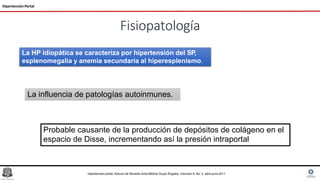 Fisiopatología
Hipertensión Portal
La HP idiopática se caracteriza por hipertensión del SP,
esplenomegalia y anemia secundaria al hiperesplenismo.
La influencia de patologías autoinmunes.
Hipertensión portal, Articulo de Revisión Acta Médica Grupo Ángeles. Volumen 9, No. 2, abril-junio 2011
Probable causante de la producción de depósitos de colágeno en el
espacio de Disse, incrementando así la presión intraportal
 