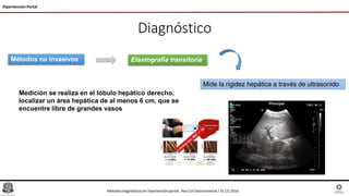 Diagnóstico
Hipertensión Portal
Métodos no invasivos Elastografía transitoria
Mide la rigidez hepática a través de ultrasonido
Medición se realiza en el lóbulo hepático derecho,
localizar un área hepática de al menos 6 cm, que se
encuentre libre de grandes vasos
Métodosdiagnósticosen hipertensiónportal , Rev Col Gastroenterol / 31 (2) 2016
 
