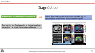 Diagnóstico
Hipertensión Portal
Elastografía por resonancia magnética Medio adecuado para la evaluación de la HTP y su
relación con el desarrollo de várices esofágicas
Correlación significativa entre la rigidez hepática-
esplénica, y el grado de várices esofágicas
Métodosdiagnósticosen hipertensiónportal , Rev Col Gastroenterol / 31 (2) 2016
 