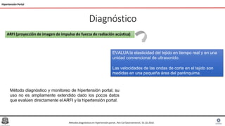 Diagnóstico
Hipertensión Portal
ARFI (proyección de imagen de impulso de fuerza de radiación acústica)
EVALUA la elasticidad del tejido en tiempo real y en una
unidad convencional de ultrasonido.
Las velocidades de las ondas de corte en el tejido son
medidas en una pequeña área del parénquima.
Método diagnóstico y monitoreo de hipertensión portal, su
uso no es ampliamente extendido dado los pocos datos
que evalúen directamente el ARFI y la hipertensión portal.
Métodosdiagnósticosen hipertensiónportal , Rev Col Gastroenterol / 31 (2) 2016
 