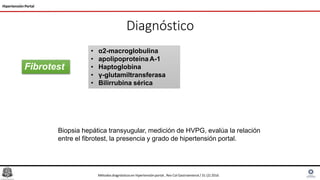 Diagnóstico
Hipertensión Portal
Fibrotest
Biopsia hepática transyugular, medición de HVPG, evalúa la relación
entre el fibrotest, la presencia y grado de hipertensión portal.
• α2-macroglobulina
• apolipoproteina A-1
• Haptoglobina
• γ-glutamiltransferasa
• Bilirrubina sérica
Métodosdiagnósticosen hipertensiónportal , Rev Col Gastroenterol / 31 (2) 2016
 