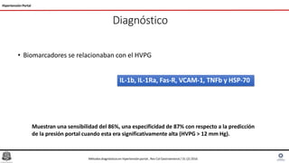 Diagnóstico
• Biomarcadores se relacionaban con el HVPG
Hipertensión Portal
IL-1b, IL-1Ra, Fas-R, VCAM-1, TNFb y HSP-70
Métodosdiagnósticosen hipertensiónportal , Rev Col Gastroenterol / 31 (2) 2016
Muestran una sensibilidad del 86%, una especificidad de 87% con respecto a la predicción
de la presión portal cuando esta era significativamente alta (HVPG > 12 mm Hg).
 