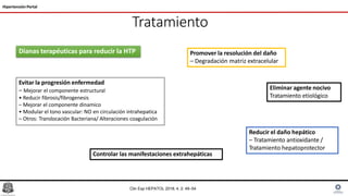 Tratamiento
Hipertensión Portal
Eliminar agente nocivo
Tratamiento etiológico
Reducir el daño hepático
– Tratamiento antioxidante /
Tratamiento hepatoprotector
Evitar la progresión enfermedad
– Mejorar el componente estructural
• Reducir fibrosis/fibrogenesis
– Mejorar el componente dinamico
• Modular el tono vascular: NO en circulación intrahepatica
– Otros: Translocación Bacteriana/ Alteraciones coagulación
Promover la resolución del daño
– Degradación matriz extracelular
Controlar las manifestaciones extrahepáticas
Dianas terapéuticas para reducir la HTP
Clin Exp HEPATOL 2018; 4, 2: 49–54
 