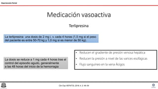 Medicación vasoactiva
Terlipresina
Hipertensión Portal
La terlipresina una dosis de 2 mg i. v. cada 4 horas (1,5 mg si el peso
del paciente es entre 50-70 kg y 1,0 mg si es menor de 50 kg).
La dosis se reduce a 1 mg cada 4 horas tras el
control del episodio agudo, generalmente
a las 48 horas del inicio de la hemorragia
Clin Exp HEPATOL 2018; 4, 2: 49–54
• Reducen el gradiente de presión venosa hepática
• Reducen la presión a nivel de las varices esofágicas
• Flujo sanguíneo en la vena Ácigos
 