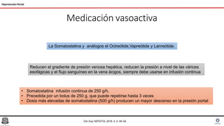 Medicación vasoactiva
Hipertensión Portal
• Somatostatina infusión continua de 250 g/h,
• Precedida por un bolus de 250 g, que puede repetirse hasta 3 veces
• Dosis más elevadas de somatostatina (500 g/h) producen un mayor descenso en la presión portal
La Somatostatina y análogos el Octreótide,Vapreótide y Lanreótide.
Reducen el gradiente de presión venosa hepática, reducen la presión a nivel de las várices
esofágicas y el flujo sanguíneo en la vena ácigos, siempre debe usarse en infusión continua
Clin Exp HEPATOL 2018; 4, 2: 49–54
 