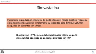 Simvastatina
Hipertensión Portal
Incrementa la producción endotelial de oxido nítrico del hígado cirrótico, reduce su
elevada resistencia vascular e incrementa su capacidad para distribuir volumen
sanguineo en pacientes con cirrosis
Zafra C et al. Gastroenterology 2014
Disminuye el HVPG, mejora la hemodinamica y tiene un perfil
de seguridad adecuado en pacientes cirroticos con HTP
 