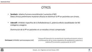 OTROS
Hipertensión Portal
• Serelaxin: relaxina humana recombinante ( aumenta el NO)
Datos clinicos preliminares muestran eficacia en disminuir la PP en pacientes con cirrosis.
• Udenafil: inhibidor especifico de la fosfodiesterasa 5, potencia efecto vasodilatador de NO
endogeno y exogeno
Disminucion de la PP en pacientes en un estudios cirrosis compensada
Emricasan (inhibidor pancascaspasa oral)
Kreisela , et al. Digestive and Liver Disease. 2015
 