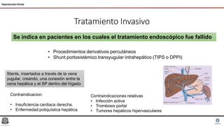 Tratamiento Invasivo
Hipertensión Portal
Se indica en pacientes en los cuales el tratamiento endoscópico fue fallido
• Procedimientos derivativos percutáneos
• Shunt portosistémico transyugular intrahepático (TIPS o DPPI)
Stents, insertados a través de la vena
yugular, creando, una conexión entre la
vena hepática y el SP dentro del hígado
Contraindicaciones relativas
• Infección activa
• Trombosis portal
• Tumores hepáticos hipervasculares
Contraindicacion:
• Insuficiencia cardiaca derecha.
• Enfermedad poliquística hepática.
 