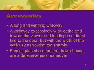 Accessories A long and winding walkway. A walkway excessively wide at the end toward the viewer and leading in a direct line to the door, but with the width of the walkway narrowing too sharply. Fences placed around the drawn house are a defensiveness maneuver. 