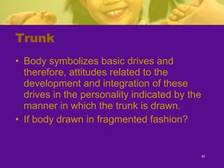 Trunk Body symbolizes basic drives and therefore, attitudes related to the development and integration of these drives in the personality indicated by the manner in which the trunk is drawn. If body drawn in fragmented fashion? 