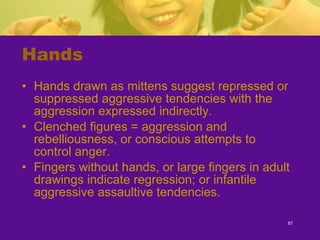 Hands Hands drawn as mittens suggest repressed or suppressed aggressive tendencies with the aggression expressed indirectly. Clenched figures = aggression and rebelliousness, or conscious attempts to control anger. Fingers without hands, or large fingers in adult drawings indicate regression; or infantile aggressive assaultive tendencies. 