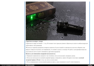 Гарантия и возврат товара
Гарантия на товар составляет - 1 год. В течение этого срока вы можете обратиться к нам по любым вопросам
гарантийного обслуживания.
Мы всегда стараемся разрешить вопросы клиентов. Если по какой-то причине вы захотите обменять или
вернуть товар (не подошел, не понравился), это можно сделать в течение 30 дней со дня приобретения или
получения на почте (пункт самовывоза, вручении курьером).
Пункты для внимания-лазерный целеуказатель
1.Запрещать прицелиться лазером в глаз человека, когда использовать лазерную указку.
2. Когда не используется зеленый лазерный прицел, пожалуйста, выньте батарею и поставьте зеленый
лазерный прицел 20 мвт в том, где дети не легко взяли.
3. Из-за неправильного испльзования принесла вреду, наша компания не несёт ответственность.
Convert webpages or entire websites to PDF - Use PDFmyURL!
 