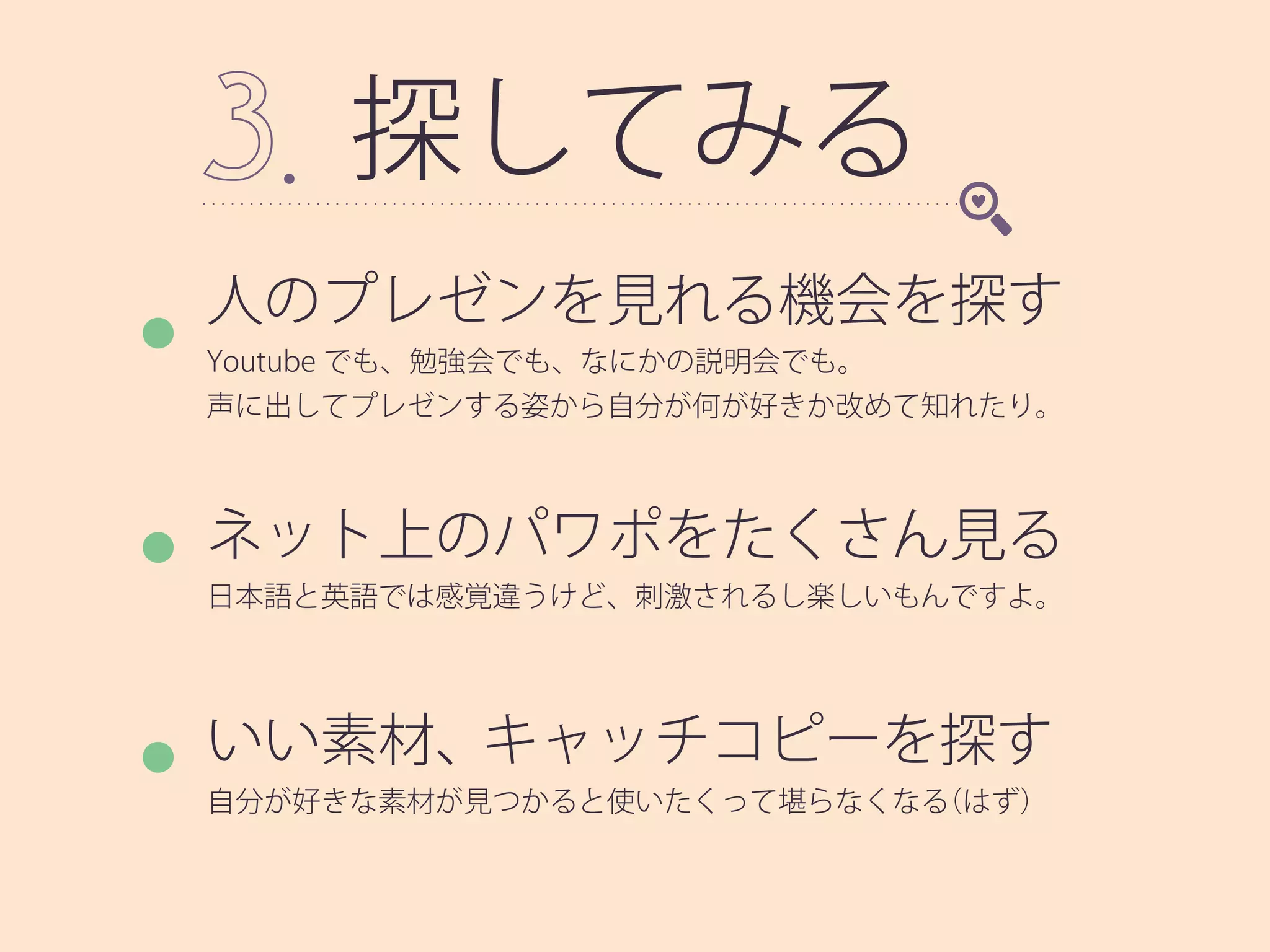 探してみる
人のプレゼンを見れる機会を探す
Youtube でも、勉強会でも、なにかの説明会でも。
声に出してプレゼンする姿から自分が何が好きか改めて知れたり。
ネット上のパワポをたくさん見る
日本語と英語では感覚違うけど、刺激されるし楽しいもんですよ。
いい素材、キャッチコピーを探す
自分が好きな素材が見つかると使いたくって堪らなくなる（はず）
 
