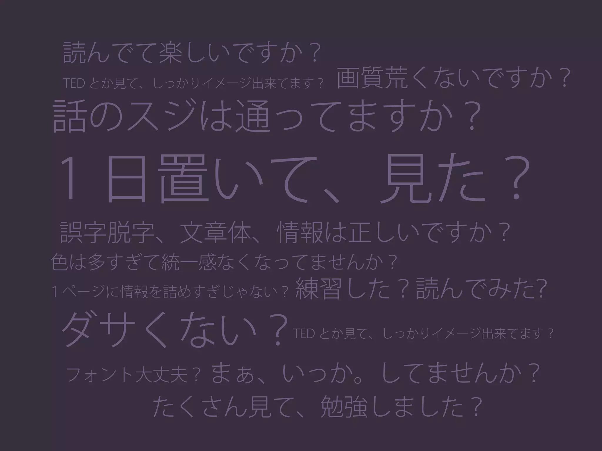 話のスジは通ってますか？
１ページに情報を詰めすぎじゃない？
色は多すぎて統一感なくなってませんか？
1 日置いて、見た？
画質荒くないですか？
読んでて楽しいですか？
誤字脱字、文章体、情報は正しいですか？
練習した？読んでみた？
 TED とか見て、しっかりイメージ出来てます？
まぁ、いっか。してませんか？
たくさん見て、勉強しました？
フォント大丈夫？
ダサくない？ TED とか見て、しっかりイメージ出来てます？
 